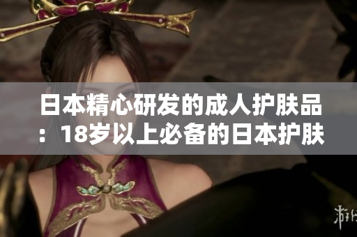 日本精心研發(fā)的成人護(hù)膚品：18歲以上必備的日本護(hù)膚品大揭秘