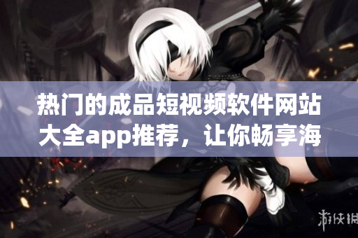 熱門的成品短視頻軟件網(wǎng)站大全app推薦，讓你暢享海量視頻資源