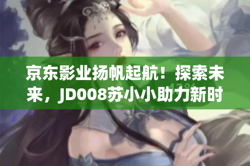 京東影業(yè)揚帆起航！探索未來，JD008蘇小小助力新時代電影崛起