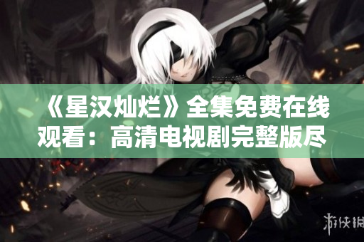 《星漢燦爛》全集免費在線觀看:高清電視劇完整版盡情暢享 《星漢燦爛》全集免費在線觀看:高清電視劇完整版盡情暢享