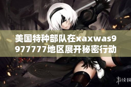 美國特種部隊在xaxwas9977777地區(qū)展開秘密行動