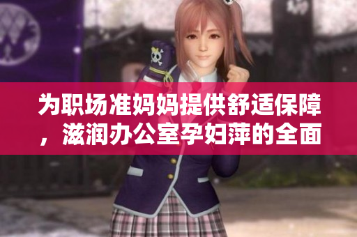 為職場(chǎng)準(zhǔn)媽媽提供舒適保障，滋潤(rùn)辦公室孕婦萍的全面功能解析