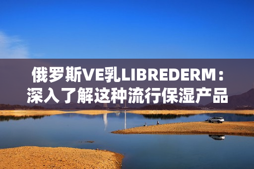 俄羅斯VE乳LIBREDERM：深入了解這種流行保濕產(chǎn)品的優(yōu)勢和特點