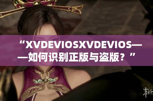 “XVDEVIOSXVDEVIOS——如何識(shí)別正版與盜版？”