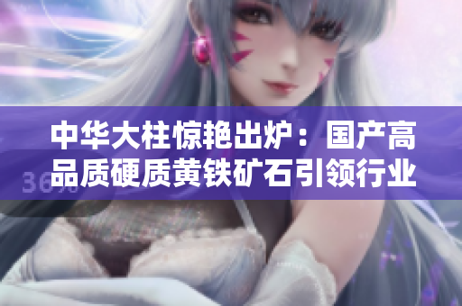 中華大柱驚艷出爐：國產(chǎn)高品質(zhì)硬質(zhì)黃鐵礦石引領(lǐng)行業(yè)潮流