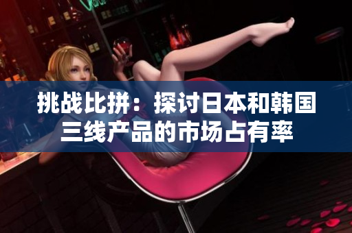 挑戰(zhàn)比拼：探討日本和韓國三線產(chǎn)品的市場占有率