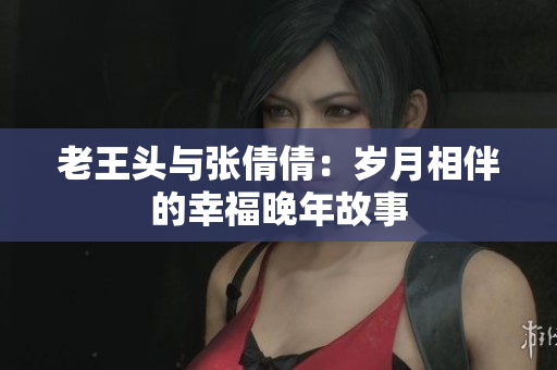 老王頭與張倩倩：歲月相伴的幸福晚年故事