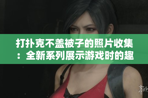 打撲克不蓋被子的照片收集：全新系列展示游戲時(shí)的趣味神態(tài)