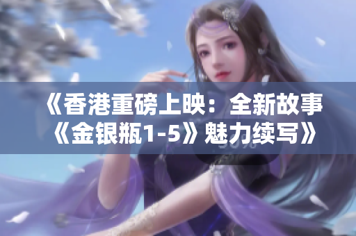 《香港重磅上映：全新故事《金銀瓶1-5》魅力續(xù)寫》