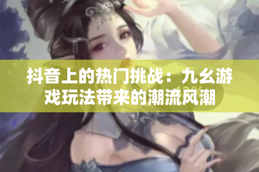 抖音上的熱門(mén)挑戰(zhàn)：九幺游戲玩法帶來(lái)的潮流風(fēng)潮