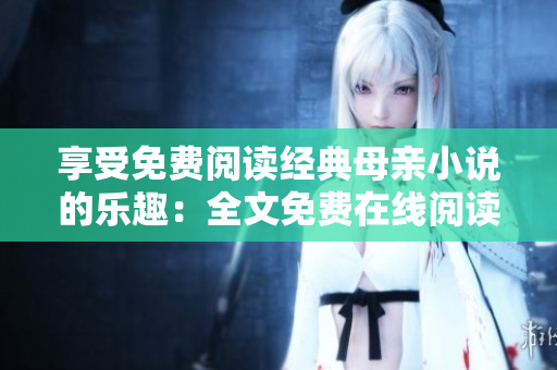 享受免費(fèi)閱讀經(jīng)典母親小說的樂趣：全文免費(fèi)在線閱讀