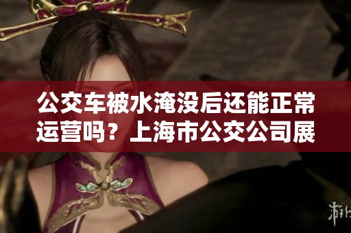 公交車(chē)被水淹沒(méi)后還能正常運(yùn)營(yíng)嗎？上海市公交公司展示其抗洪能力