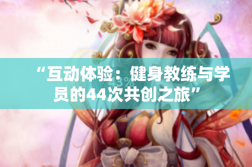 “互動(dòng)體驗(yàn):健身教練與學(xué)員的44次共創(chuàng)之旅” “互動(dòng)體驗(yàn):健身教練與學(xué)員的44次共創(chuàng)之旅”