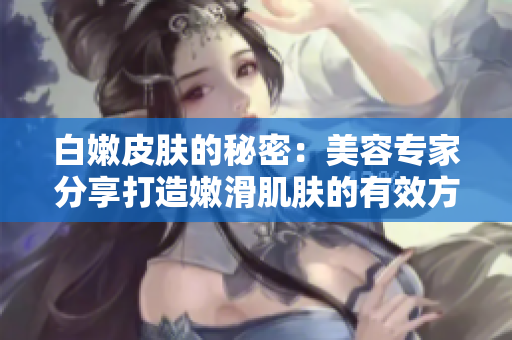 白嫩皮膚的秘密：美容專家分享打造嫩滑肌膚的有效方法