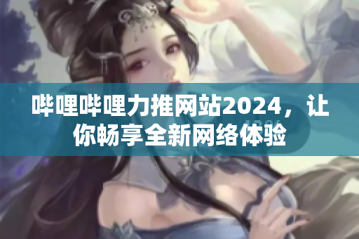 嗶哩嗶哩力推網(wǎng)站2024，讓你暢享全新網(wǎng)絡體驗
