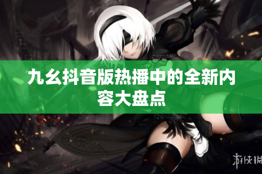 九幺抖音版熱播中的全新內(nèi)容大盤點