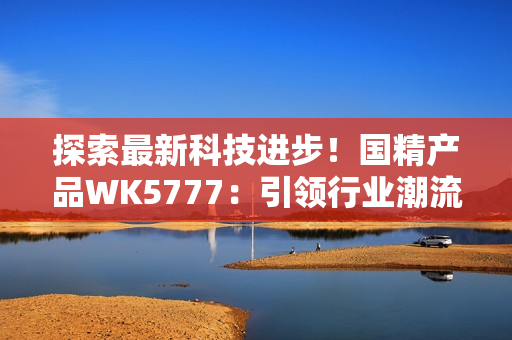 探索最新科技進步！國精產(chǎn)品WK5777：引領行業(yè)潮流的革命性產(chǎn)品