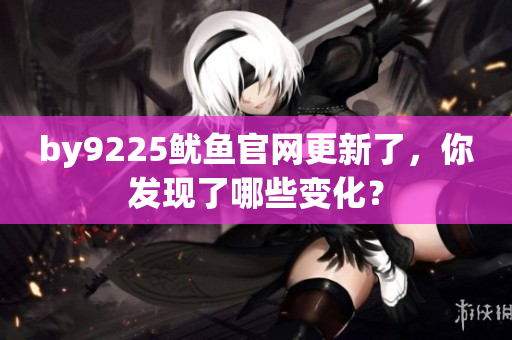 by9225魷魚(yú)官網(wǎng)更新了，你發(fā)現(xiàn)了哪些變化？