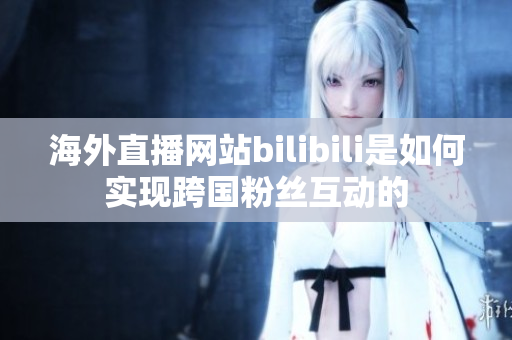 海外直播網(wǎng)站bilibili是如何實(shí)現(xiàn)跨國(guó)粉絲互動(dòng)的