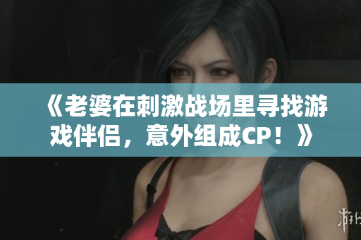 《老婆在刺激戰(zhàn)場(chǎng)里尋找游戲伴侶，意外組成CP！》