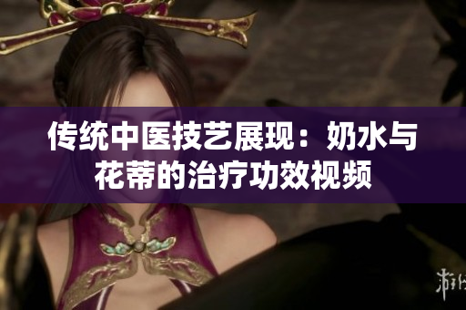 傳統(tǒng)中醫(yī)技藝展現(xiàn)：奶水與花蒂的治療功效視頻