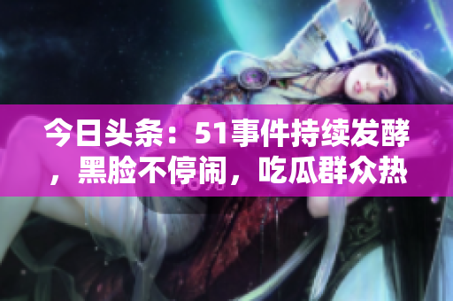 今日頭條：51事件持續(xù)發(fā)酵，黑臉不停鬧，吃瓜群眾熱議無(wú)休息