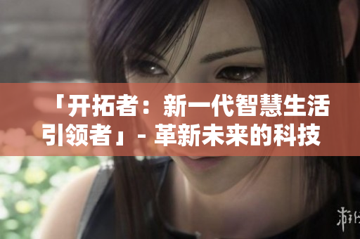 「開拓者：新一代智慧生活引領(lǐng)者」- 革新未來的科技巨擘助力邁向智慧生活的新階段