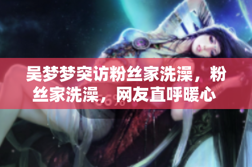吳夢夢突訪粉絲家洗澡，粉絲家洗澡，網(wǎng)友直呼暖心 