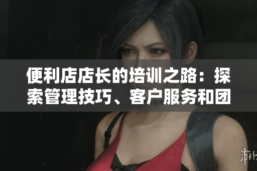 便利店店長的培訓之路：探索管理技巧、客戶服務和團隊建設