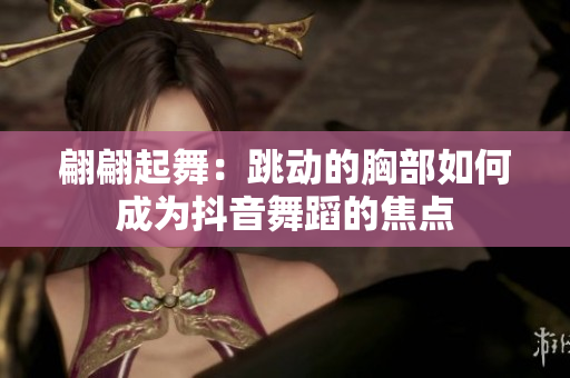 翩翩起舞：跳動的胸部如何成為抖音舞蹈的焦點