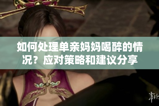 如何處理單親媽媽喝醉的情況？應(yīng)對(duì)策略和建議分享