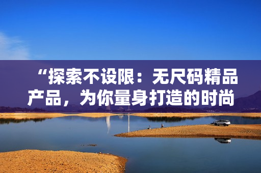 “探索不設限：無尺碼精品產(chǎn)品，為你量身打造的時尚體驗！”