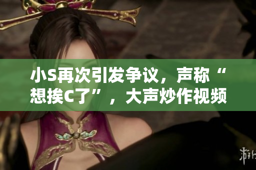小S再次引發(fā)爭議，聲稱“想挨C了”，大聲炒作視頻火爆網(wǎng)絡(luò)
