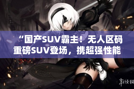 “國(guó)產(chǎn)SUV霸主！無人區(qū)碼重磅SUV登場(chǎng)，攜超強(qiáng)性能引爆市場(chǎng)”