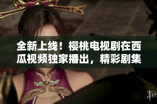 全新上線！櫻桃電視劇在西瓜視頻獨家播出，精彩劇集盡情觀賞！