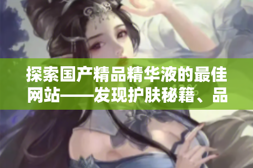 探索國(guó)產(chǎn)精品精華液的最佳網(wǎng)站——發(fā)現(xiàn)護(hù)膚秘籍、品牌推薦及使用技巧