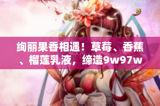 絢麗果香相遇！草莓、香蕉、榴蓮乳液，締造9w97w奇妙體驗