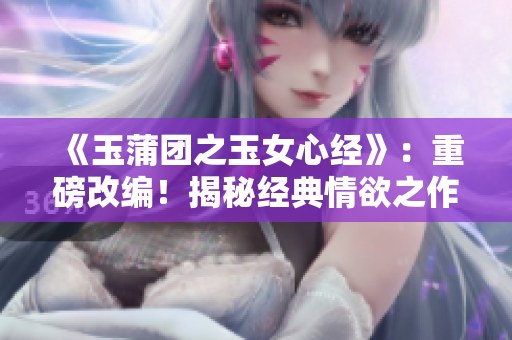 《玉蒲團之玉女心經》：重磅改編！揭秘經典情欲之作，新版大膽解讀！