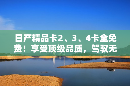 日產(chǎn)精品卡2、3、4卡全免費(fèi)！享受頂級(jí)品質(zhì)，駕馭無(wú)限可能！
