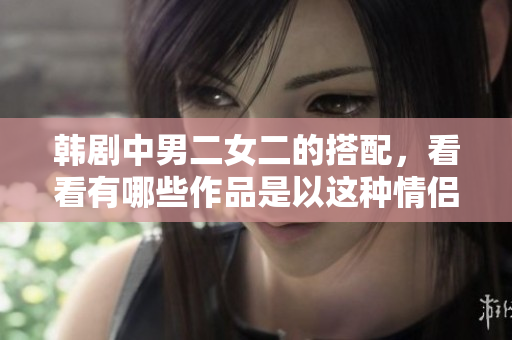 韓劇中男二女二的搭配，看看有哪些作品是以這種情侶組合為核心的。