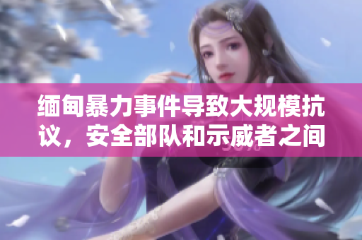 緬甸暴力事件導(dǎo)致大規(guī)模抗議，安全部隊(duì)和示威者之間的沖突持續(xù)升級(jí)