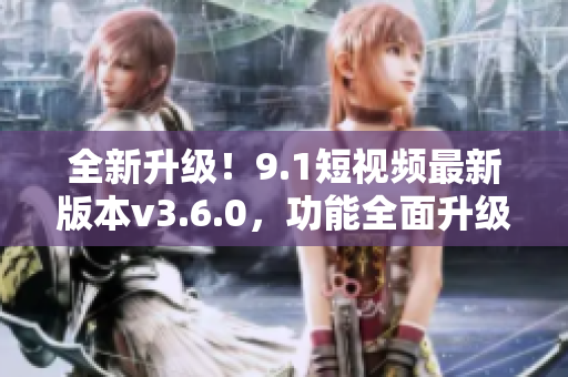 全新升級！9.1短視頻最新版本v3.6.0，功能全面升級，體驗更加優(yōu)化！