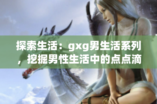 探索生活：gxg男生活系列，挖掘男性生活中的點(diǎn)點(diǎn)滴滴