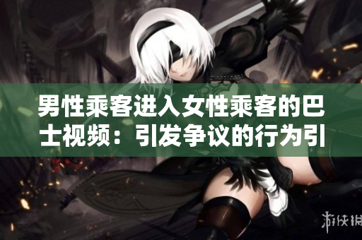 男性乘客進(jìn)入女性乘客的巴士視頻：引發(fā)爭(zhēng)議的行為引發(fā)網(wǎng)民熱議