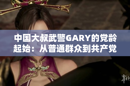 中國大叔武警GARY的黨齡起始：從普通群眾到共產(chǎn)黨員的光榮歷程