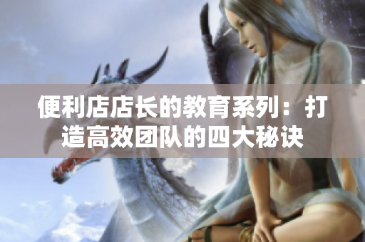 便利店店長的教育系列：打造高效團(tuán)隊(duì)的四大秘訣