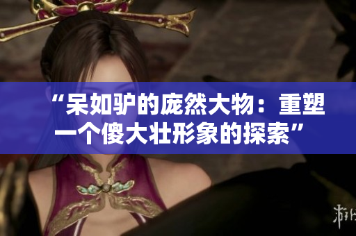 “呆如驢的龐然大物：重塑一個(gè)傻大壯形象的探索”