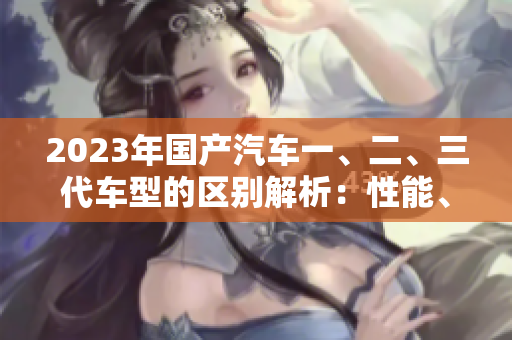 2023年國(guó)產(chǎn)汽車(chē)一、二、三代車(chē)型的區(qū)別解析：性能、設(shè)計(jì)、價(jià)格全面對(duì)比