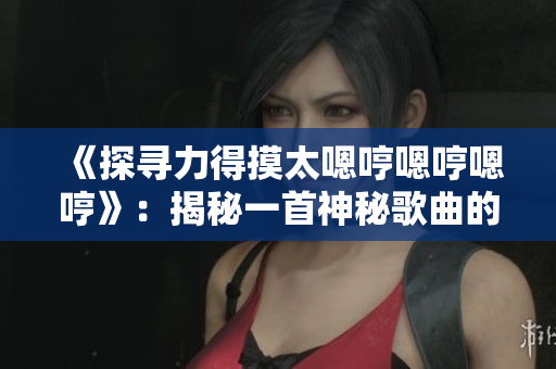 《探尋力得摸太嗯哼嗯哼嗯哼》：揭秘一首神秘歌曲的起源與魅力