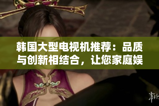 韓國(guó)大型電視機(jī)推薦：品質(zhì)與創(chuàng)新相結(jié)合，讓您家庭娛樂(lè)體驗(yàn)升級(jí)